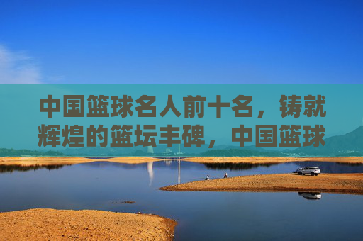 中国篮球名人前十名,铸就辉煌的篮坛丰碑,中国篮球名人前十名,铸就辉煌的篮坛丰碑
