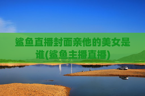 鲨鱼直播封面亲他的美女是谁(鲨鱼主播直播)