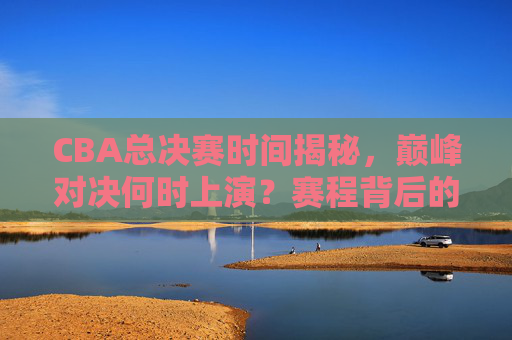 CBA总决赛时间揭秘，巅峰对决何时上演？赛程背后的规律与看点，CBA总决赛赛程揭秘，巅峰对决时间、规律与看点