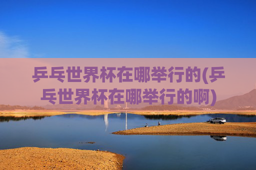 乒乓世界杯在哪举行的(乒乓世界杯在哪举行的啊)