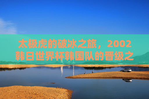 太极虎的破冰之旅,2002韩日世界杯韩国队的晋级之路与历史突破