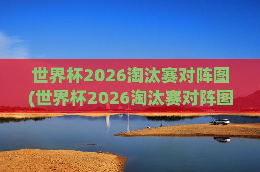 世界杯2026淘汰赛对阵图(世界杯2026淘汰赛对阵图表)