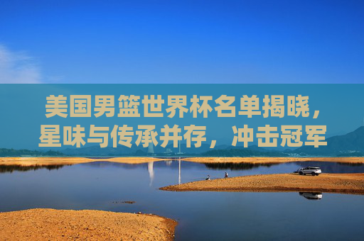 美国男篮世界杯名单揭晓,星味与传承并存,冲击冠军之路再启程