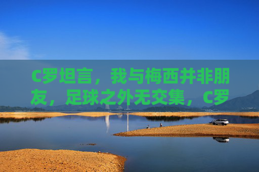 C罗坦言,我与梅西并非朋友,足球之外无交集,C罗坦言与梅西非朋友,足球之外无交集