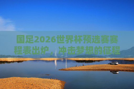 国足2026世界杯预选赛赛程表出炉,冲击梦想的征程即将启程,国足2026世界杯预选赛赛程出炉 冲击梦想征程启程