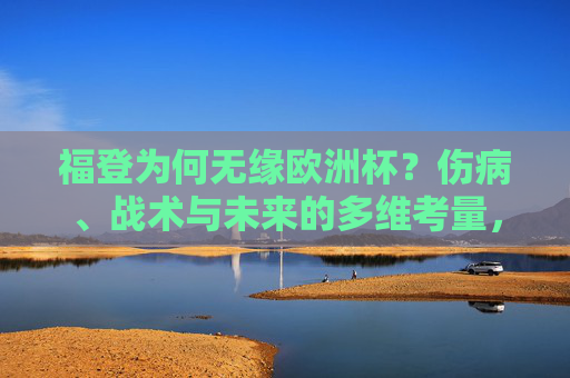 福登为何无缘欧洲杯？伤病、战术与未来的多维考量，福登无缘欧洲杯，伤病、战术与未来的多维考量