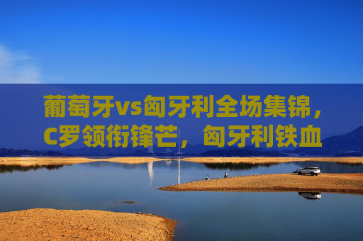 葡萄牙vs匈牙利全场集锦,C罗领衔锋芒,匈牙利铁血防守下的激情对决,葡萄牙vs匈牙利,C罗领衔锋芒,铁血防守下的激情对决
