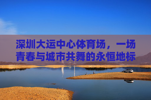 深圳大运中心体育场,一场青春与城市共舞的永恒地标,深圳大运中心,青春与城市共舞的永恒地标