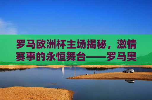 罗马欧洲杯主场揭秘，激情赛事的永恒舞台——罗马奥林匹克体育场，罗马奥林匹克体育场，欧洲杯激情的永恒舞台