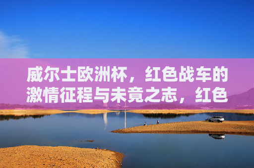 威尔士欧洲杯，红色战车的激情征程与未竟之志，红色战车，威尔士欧洲杯激情征程与未竟之志