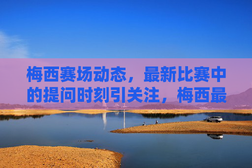 梅西赛场动态，最新比赛中的提问时刻引关注，梅西最新比赛提问时刻引关注