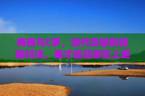 梅西与C罗，绝代双骄的巅峰对决，谁才是足球史上更伟大的球员？梅西C罗，绝代双骄巅峰对决，谁更伟大？
