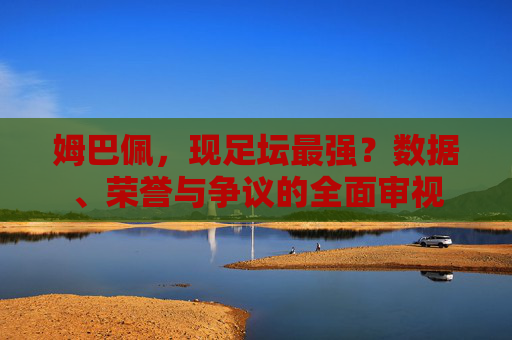 姆巴佩,现足坛最强?数据、荣誉与争议的全面审视