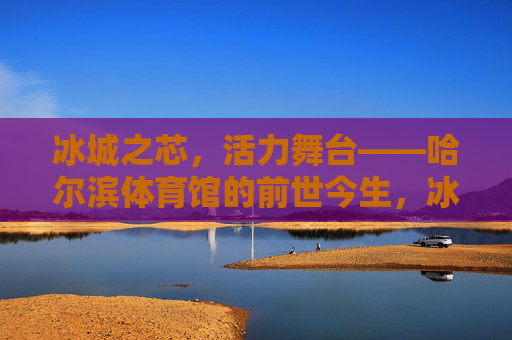 冰城之芯,活力舞台——哈尔滨体育馆的前世今生,冰城体育馆的前世今生