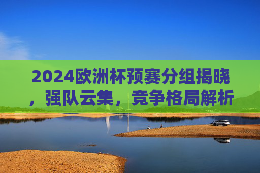 2024欧洲杯预赛分组揭晓，强队云集，竞争格局解析，2024欧洲杯预赛分组揭晓，强队云集竞争格局解析