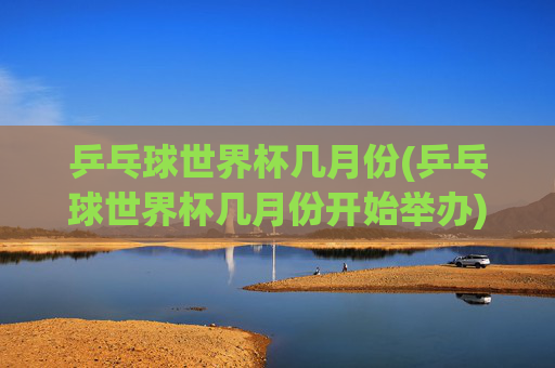 乒乓球世界杯几月份(乒乓球世界杯几月份开始举办)乒乓球世界杯几月份开始举办