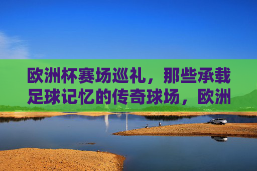 欧洲杯赛场巡礼,那些承载足球记忆的传奇球场,欧洲杯赛场巡礼,承载足球记忆的传奇球场