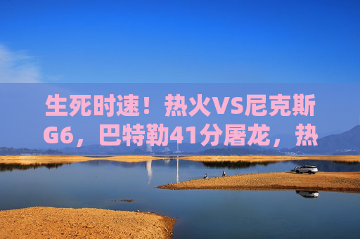 生死时速！热火VS尼克斯G6，巴特勒41分屠龙，热火绝境求生扳平系列赛，巴特勒41分屠龙！热火G6生死时速扳平系列赛