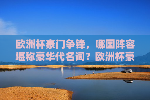 欧洲杯豪门争锋,哪国阵容堪称豪华代名词?欧洲杯豪门争锋,哪国阵容堪称豪华代名词?