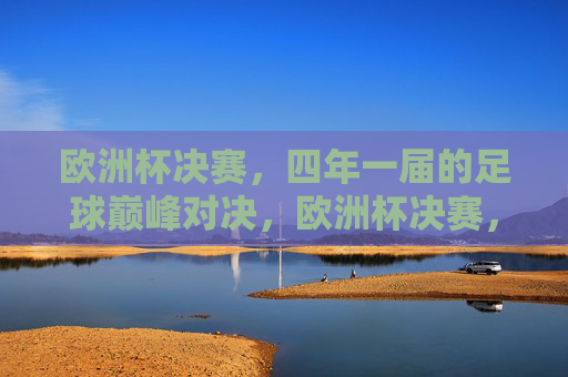 欧洲杯决赛，四年一届的足球巅峰对决，欧洲杯决赛，四年一度的足球巅峰对决
