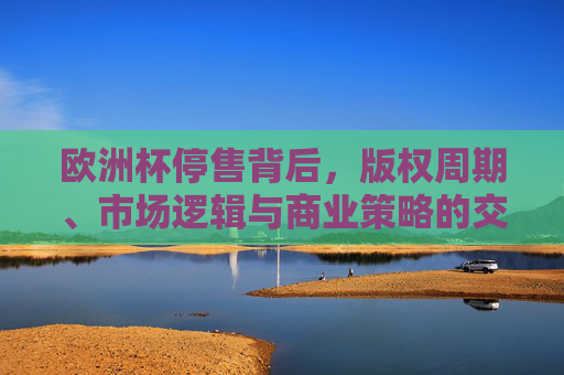 欧洲杯停售背后,版权周期、市场逻辑与商业策略的交织,欧洲杯停售,版权周期、市场逻辑与商业策略的交织