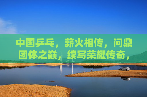 中国乒乓,薪火相传,问鼎团体之巅,续写荣耀传奇,薪火相传问鼎团体之巅,续写乒乓荣耀传奇