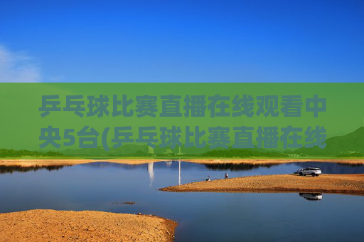 乒乓球比赛直播在线观看中央5台(乒乓球比赛直播在线观看)
