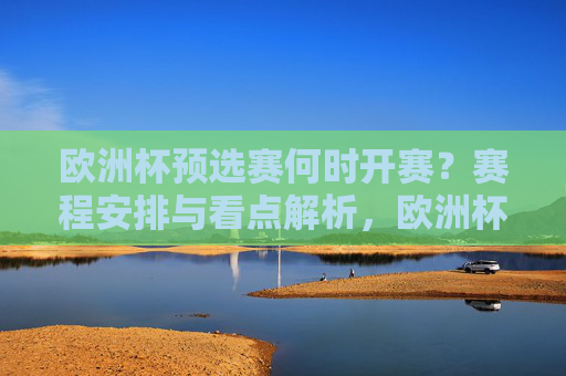 欧洲杯预选赛何时开赛？赛程安排与看点解析，欧洲杯预选赛，何时开赛、赛程安排与看点解析