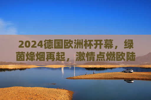 2024德国欧洲杯开幕,绿茵烽烟再起,激情点燃欧陆夏夜
