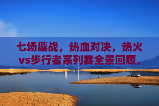 七场鏖战,热血对决,热火vs步行者系列赛全景回顾,热火vs步行者七场鏖战,系列赛热血对决全景回顾
