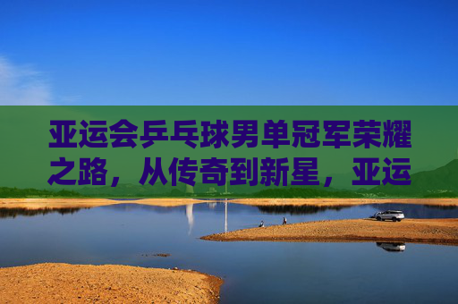 亚运会乒乓球男单冠军荣耀之路，从传奇到新星，亚运男单冠军荣耀之路，从传奇到新星