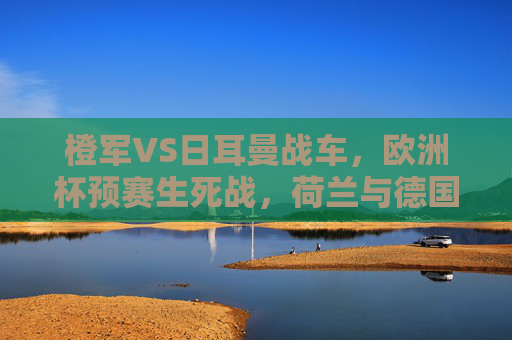 橙军VS日耳曼战车，欧洲杯预赛生死战，荷兰与德国的宿命对决，欧洲杯预赛生死宿命战，橙军对决日耳曼战车