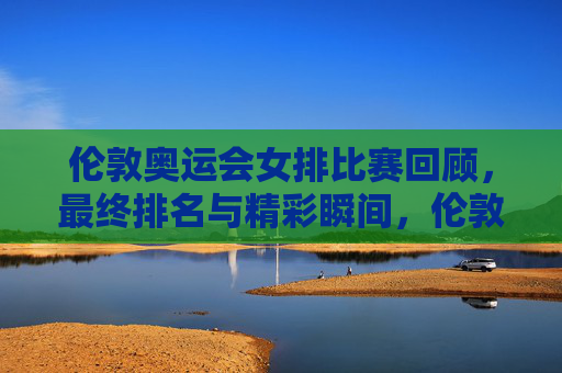 伦敦奥运会女排比赛回顾，最终排名与精彩瞬间，伦敦奥运会女排比赛回顾，最终排名与精彩瞬间