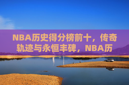 NBA历史得分榜前十,传奇轨迹与永恒丰碑,NBA历史得分榜前十,传奇轨迹与永恒丰碑