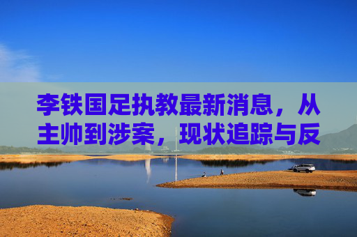 李铁国足执教最新消息,从主帅到涉案,现状追踪与反思,李铁,从国足主帅到涉案,现状追踪与反思