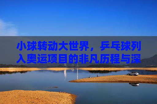 小球转动大世界，乒乓球列入奥运项目的非凡历程与深远影响，小球转动大世界，乒乓球入奥的非凡历程与深远影响