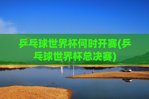 乒乓球世界杯何时开赛(乒乓球世界杯总决赛)