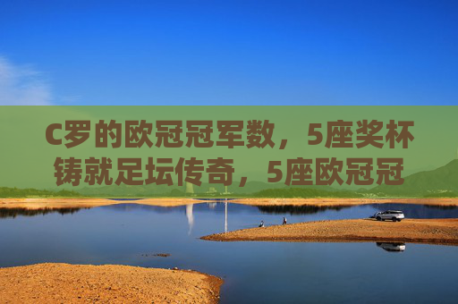 C罗的欧冠冠军数，5座奖杯铸就足坛传奇，5座欧冠冠军铸就C罗足坛传奇
