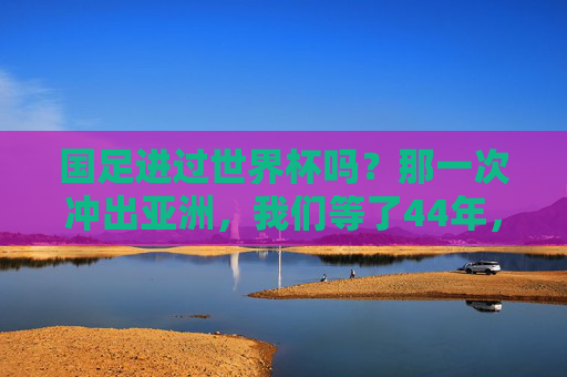 国足进过世界杯吗?那一次冲出亚洲,我们等了44年,44年等待,国足终冲出亚洲进世界杯