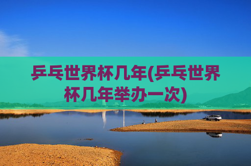 乒乓世界杯几年(乒乓世界杯几年举办一次)