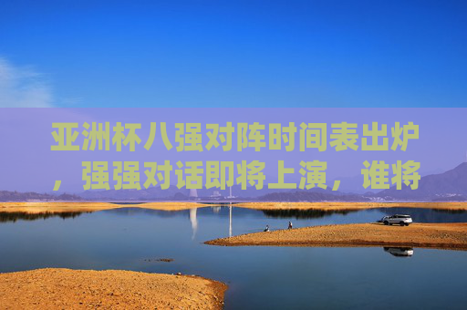 亚洲杯八强对阵时间表出炉，强强对话即将上演，谁将晋级半决赛？亚洲杯八强对阵时间表出炉，强强对话上演，谁将晋级半决赛？