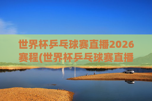 世界杯乒乓球赛直播2026赛程(世界杯乒乓球赛直播2026赛程表)2026世界杯乒乓球赛直播赛程
