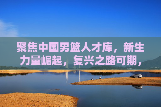 聚焦中国男篮人才库，新生力量崛起，复兴之路可期，中国男篮人才库新生力量崛起 复兴之路可期