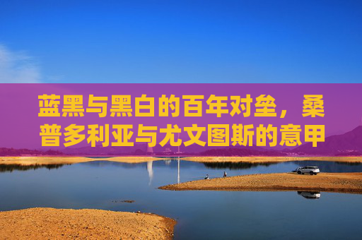 蓝黑与黑白的百年对垒，桑普多利亚与尤文图斯的意甲恩怨史，蓝黑与黑白的百年意甲恩怨，桑普多利亚与尤文图斯对垒史