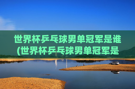 世界杯乒乓球男单冠军是谁(世界杯乒乓球男单冠军是谁)