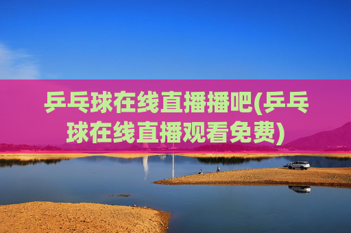 乒乓球在线直播播吧(乒乓球在线直播观看免费)