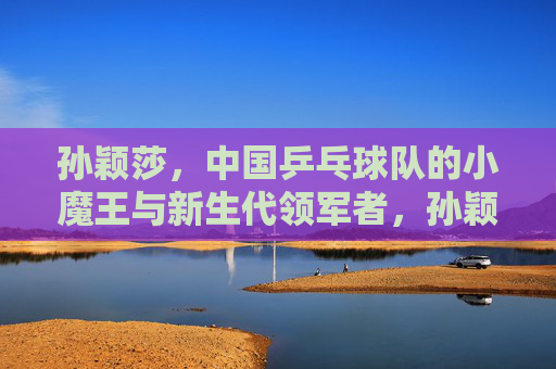 孙颖莎，中国乒乓球队的小魔王与新生代领军者，孙颖莎，中国乒乓球队的小魔王与新生代领军者