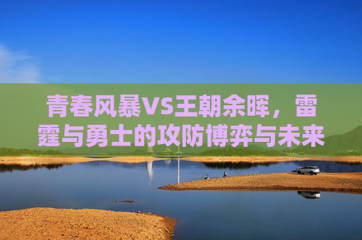 青春风暴VS王朝余晖,雷霆与勇士的攻防博弈与未来走向,青春风暴VS王朝余晖,雷霆与勇士攻防博弈及未来走向