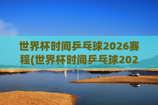 世界杯时间乒乓球2026赛程(世界杯时间乒乓球2026赛程表)