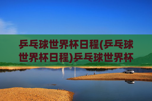 乒乓球世界杯日程(乒乓球世界杯日程)乒乓球世界杯日程